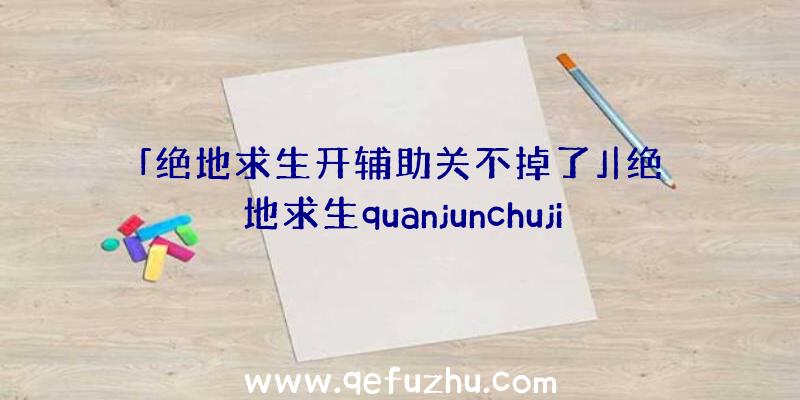 「绝地求生开辅助关不掉了」|绝地求生quanjunchuji透视辅助